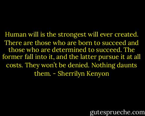 Human will is the strongest will ever created. There are those who are born to succeed and those who are determined to succeed. The former fall into it, and the latter pursue it at all costs. They won’t be denied. Nothing daunts them. - Sherrilyn Kenyon