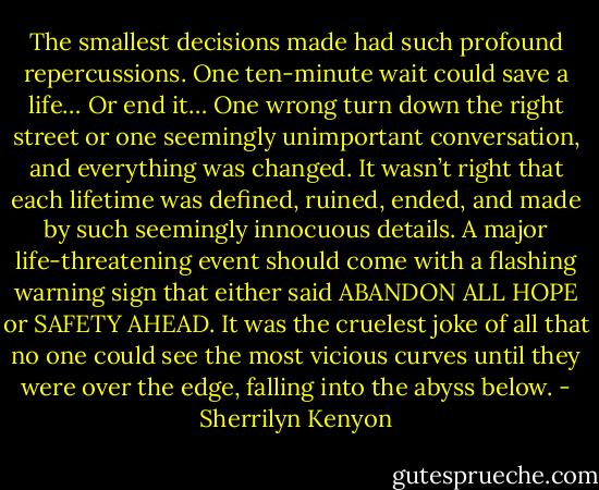 The smallest decisions made had such profound repercussions. One ten-minute wait could save a life… Or end it… One wrong turn down the right street or one seemingly unimportant conversation, and everything was changed. It wasn’t right that each lifetime was defined, ruined, ended, and made by such seemingly innocuous details. A major life-threatening event should come with a flashing warning sign that either said ABANDON ALL HOPE or SAFETY AHEAD. It was the cruelest joke of all that no one could see the most vicious curves until they were over the edge, falling into the abyss below. - Sherrilyn Kenyon