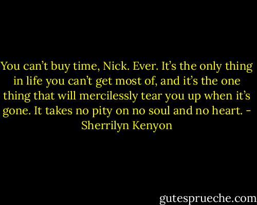 You can’t buy time, Nick. Ever. It’s the only thing in life you can’t get most of, and it’s the one thing that will mercilessly tear you up when it’s gone. It takes no pity on no soul and no heart. - Sherrilyn Kenyon