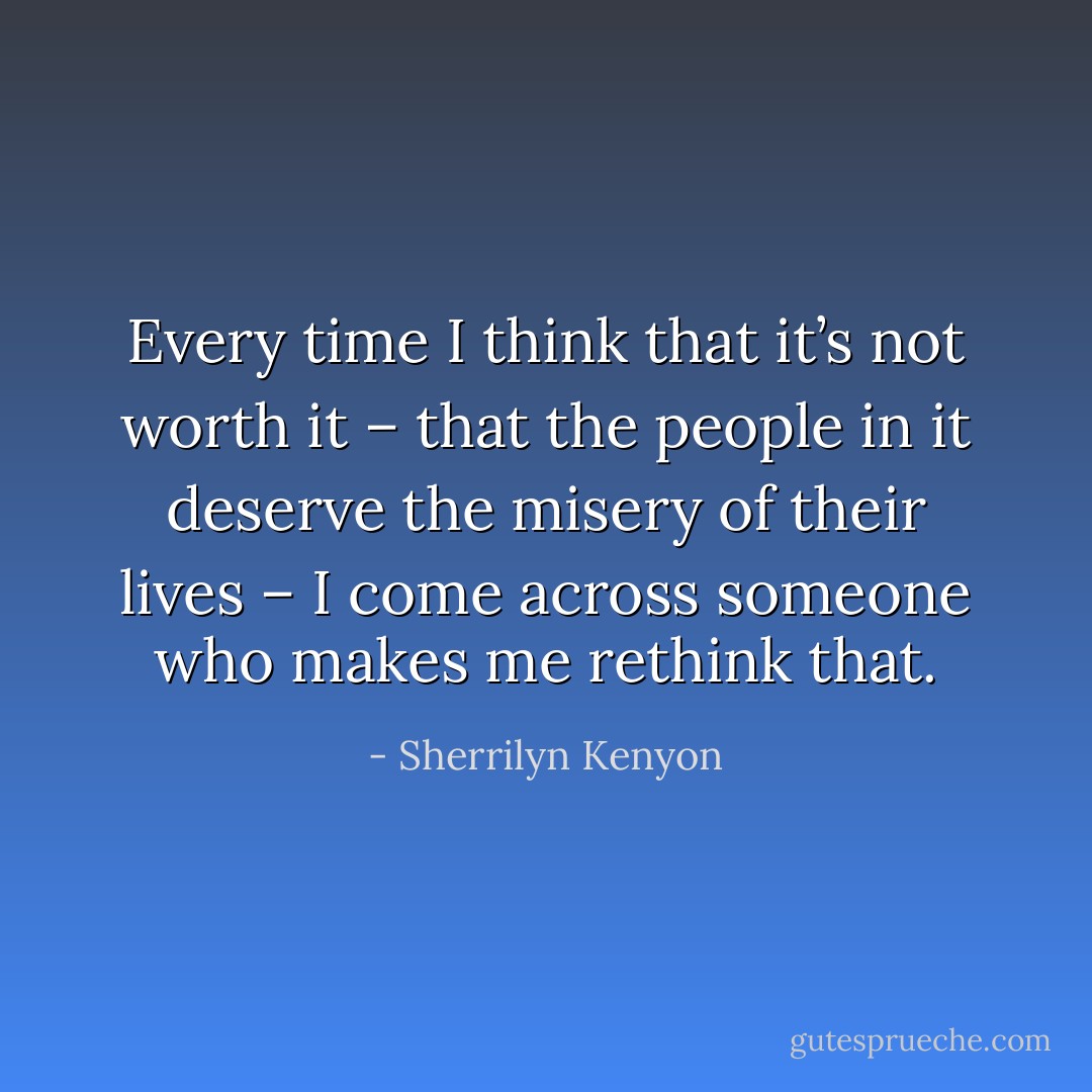 Every time I think that it’s not worth it – that the people in it deserve the misery of their lives – I come across someone who makes me rethink that. - Sherrilyn Kenyon