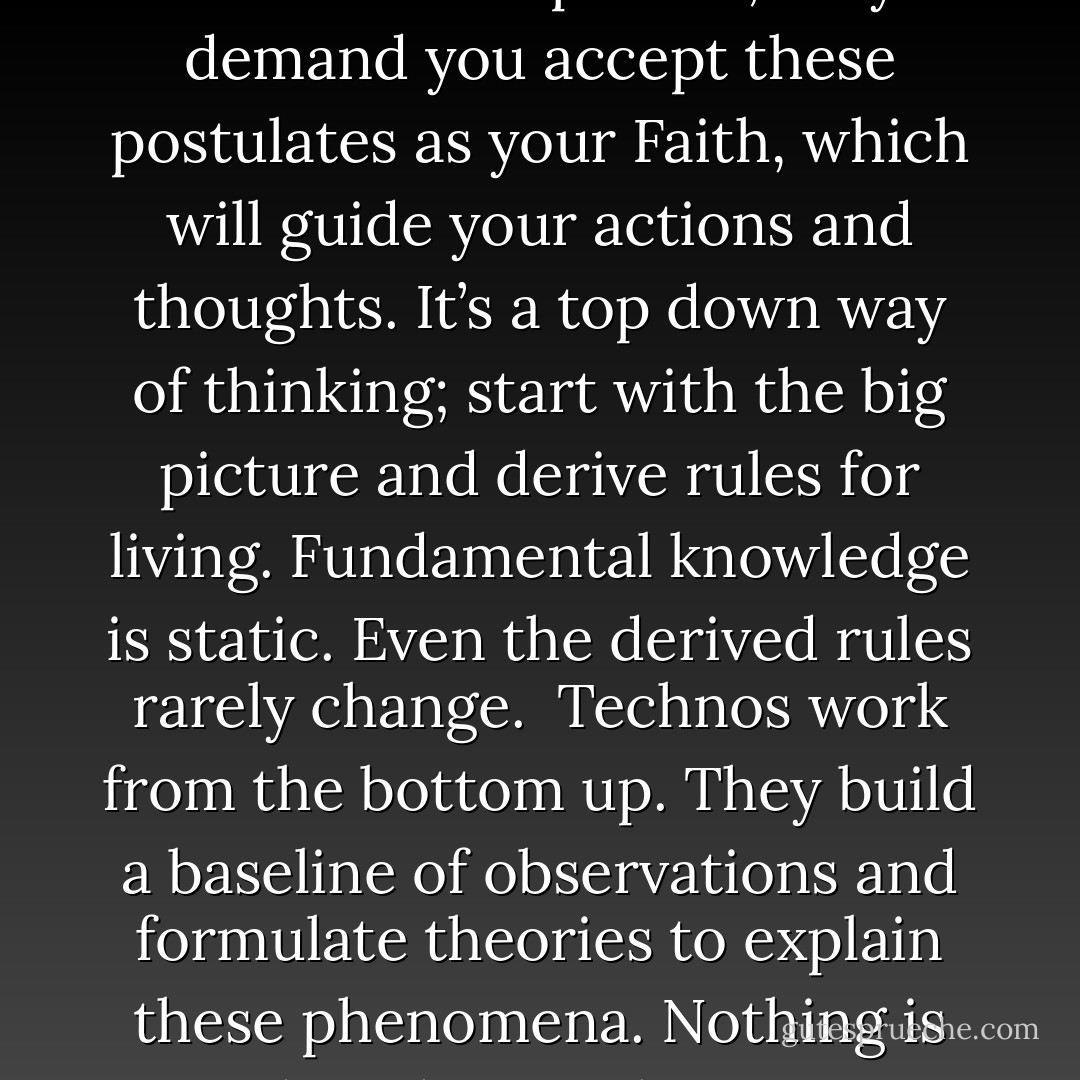 Technos and clerics have much in common. Both take a world that can’t be fully understood and try to explain its fundamental properties. <br /><br />Clerics postulate beliefs that can never be proven; they demand you accept these postulates as your Faith, which will guide your actions and thoughts. It’s a top down way of thinking; start with the big picture and derive rules for living. Fundamental knowledge is static. Even the derived rules rarely change.<br /><br />Technos work from the bottom up. They build a baseline of observations and formulate theories to explain these phenomena. Nothing is sacred; with new observations, theories are discarded or modified to fit the facts.<br /><br />Technos and clerics; how could they not be in conflict?<br />Dan Ronco’s Diary, 2016<br /> - Dan Ronco
