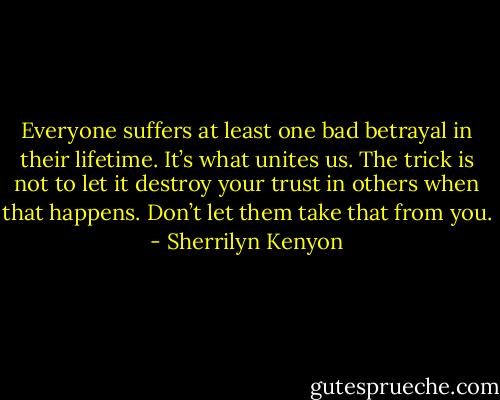 Everyone suffers at least one bad betrayal in their lifetime. It’s what unites us. The trick is not to let it destroy your trust in others when that happens. Don’t let them take that from you. - Sherrilyn Kenyon