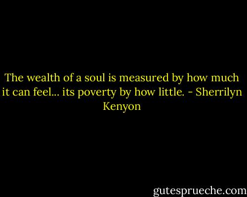 The wealth of a soul is measured by how much it can feel... its poverty by how little. - Sherrilyn Kenyon
