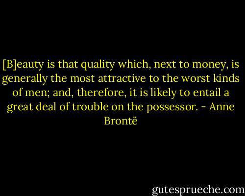 [B]eauty is that quality which, next to money, is generally the most attractive to the worst kinds of men; and, therefore, it is likely to entail a great deal of trouble on the possessor. - Anne Brontë
