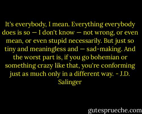 It's everybody, I mean. Everything everybody does is so — I don't know — not wrong, or even mean, or even stupid necessarily. But just so tiny and meaningless and — sad-making. And the worst part is, if you go bohemian or something crazy like that, you're conforming just as much only in a different way. - J.D. Salinger