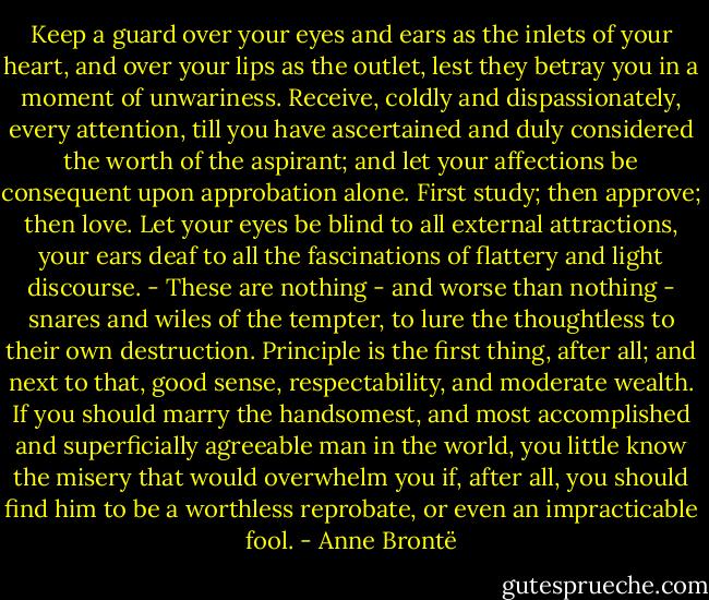 Keep a guard over your eyes and ears as the inlets of your heart, and over your lips as the outlet, lest they betray you in a moment of unwariness. Receive, coldly and dispassionately, every attention, till you have ascertained and duly considered the worth of the aspirant; and let your affections be consequent upon approbation alone. First study; then approve; then love. Let your eyes be blind to all external attractions, your ears deaf to all the fascinations of flattery and light discourse. - These are nothing - and worse than nothing - snares and wiles of the tempter, to lure the thoughtless to their own destruction. Principle is the first thing, after all; and next to that, good sense, respectability, and moderate wealth. If you should marry the handsomest, and most accomplished and superficially agreeable man in the world, you little know the misery that would overwhelm you if, after all, you should find him to be a worthless reprobate, or even an impracticable fool. - Anne Brontë