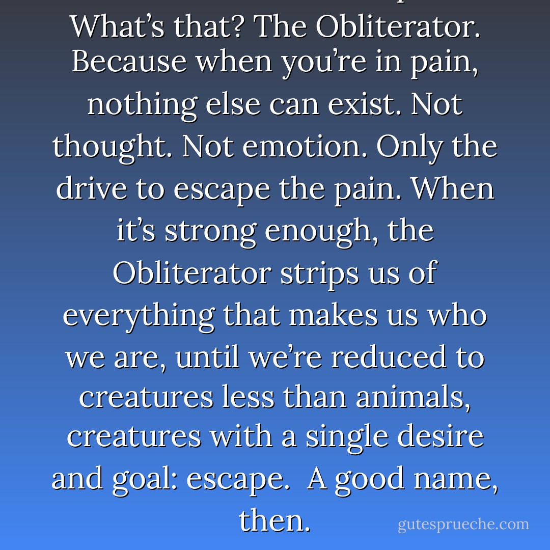 I have a new name for pain. <br /><i>What’s that?</i><br />The Obliterator. Because when you’re in pain, nothing else can exist. Not thought. Not emotion. Only the drive to escape the pain. When it’s strong enough, the Obliterator strips us of everything that makes us who we are, until we’re reduced to creatures less than animals, creatures with a single desire and goal: escape. <br /><i>A good name, then.</i> - Christopher Paolini