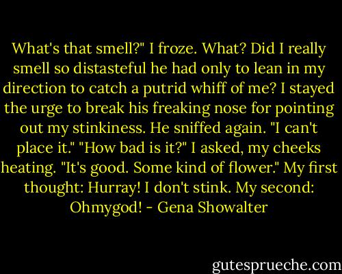 What's that smell?"<br />I froze. What? Did I really smell so distasteful he had only to lean in my direction to catch a putrid whiff of me? I stayed the urge to break his freaking nose for pointing out my stinkiness.<br />He sniffed again. "I can't place it."<br />"How bad is it?" I asked, my cheeks heating.<br />"It's good. Some kind of flower."<br />My first thought: Hurray! I don't stink.<br />My second: Ohmygod! - Gena Showalter