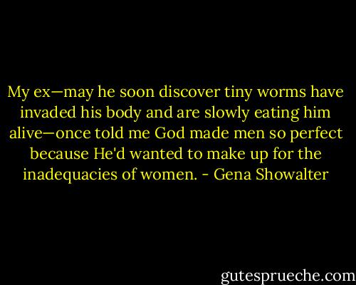 My ex—may he soon discover tiny worms have invaded his body and are slowly eating him alive—once told me God made men so perfect because He'd wanted to make up for the inadequacies of women. - Gena Showalter