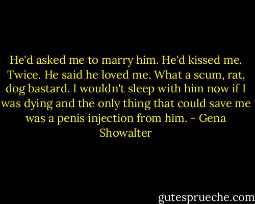 He'd asked me to marry him. He'd kissed me. Twice. He said he loved me. What a scum, rat, dog bastard. I wouldn't sleep with him now if I was dying and the only thing that could save me was a penis injection from him. - Gena Showalter