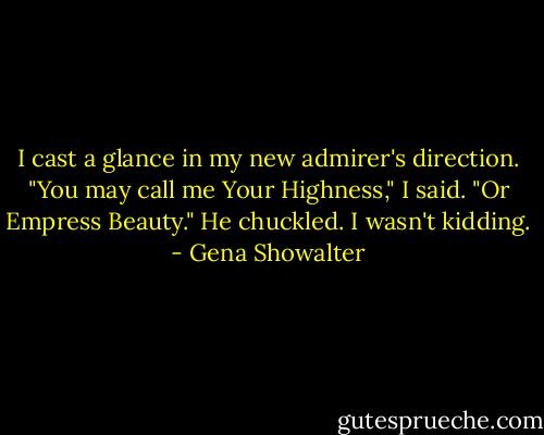 I cast a glance in my new admirer's direction. "You may call me Your Highness," I said. "Or Empress Beauty."<br />He chuckled. I wasn't kidding. - Gena Showalter
