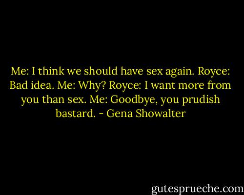 Me: I think we should have sex again.<br />Royce: Bad idea.<br />Me: Why?<br />Royce: I want more from you than sex.<br />Me: Goodbye, you prudish bastard. - Gena Showalter