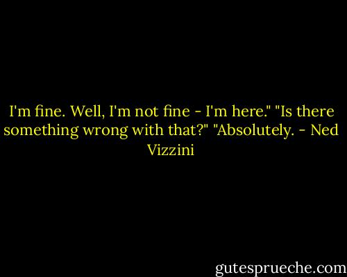 I'm fine. Well, I'm not fine - I'm here."<br />"Is there something wrong with that?"<br />"Absolutely. - Ned Vizzini