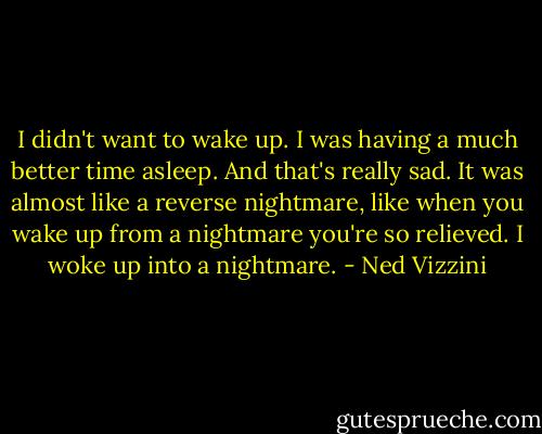 I didn't want to wake up. I was having a much better time asleep. And that's really sad. It was almost like a reverse nightmare, like when you wake up from a nightmare you're so relieved. I woke up into a nightmare. - Ned Vizzini