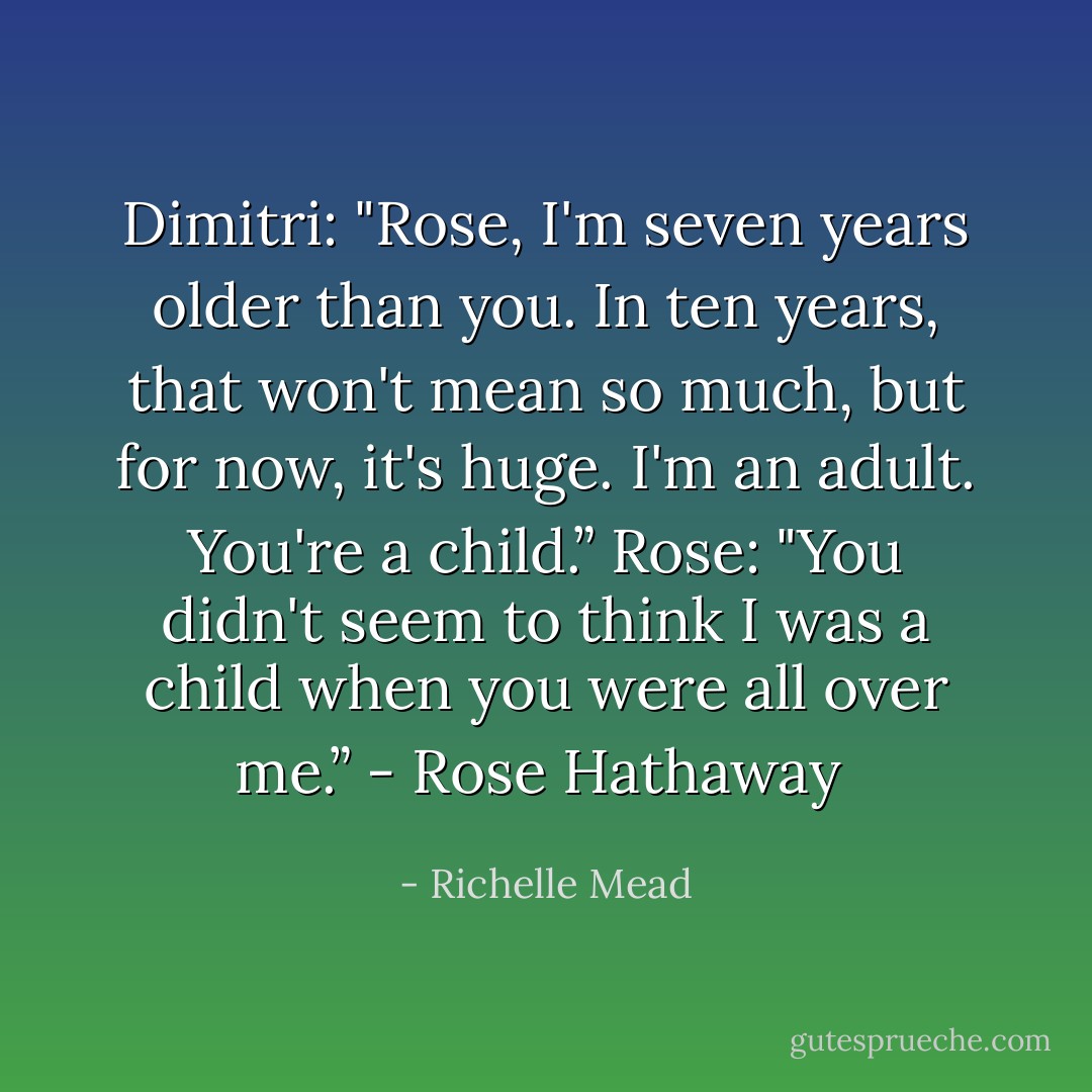 Dimitri: "Rose, I'm seven years older than you. In ten years, that won't mean so much, but for now, it's huge. I'm an adult. You're a child.”<br />Rose: "You didn't seem to think I was a child when you were all over me.”<br />- Rose Hathaway  - Richelle Mead