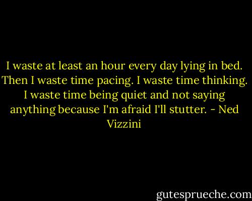 I waste at least an hour every day lying in bed. Then I waste time pacing. I waste time thinking. I waste time being quiet and not saying anything because I'm afraid I'll stutter. - Ned Vizzini