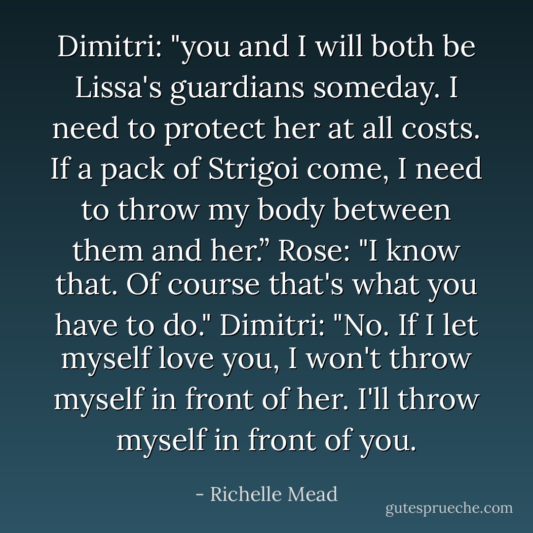 Dimitri: "you and I will both be Lissa's guardians someday. I need to protect her at all costs. If a pack of Strigoi come, I need to throw my body between them and her.”<br />Rose: "I know that. Of course that's what you have to do."<br />Dimitri: "No. If I let myself love you, I won't throw myself in front of her. I'll throw myself in front of you. - Richelle Mead