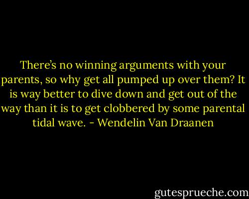 There’s no winning arguments with your parents, so why get all pumped up over them? It is way better to dive down and get out of the way than it is to get clobbered by some parental tidal wave. - Wendelin Van Draanen