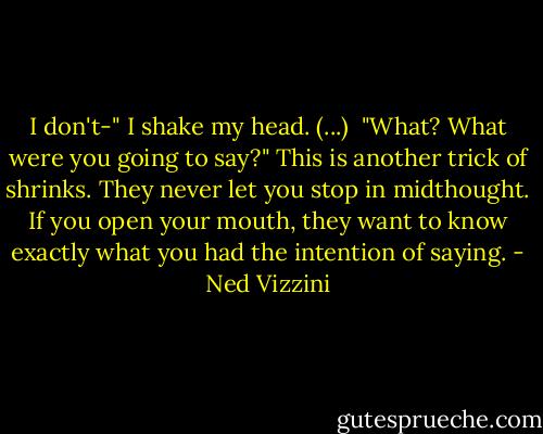 I don't-" I shake my head. (...) <br />"What? What were you going to say?" This is another trick of shrinks. They never let you stop in midthought. If you open your mouth, they want to know exactly what you had the intention of saying. - Ned Vizzini