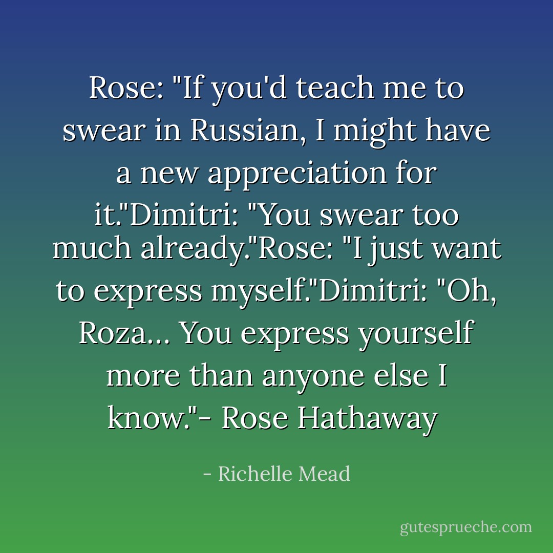 Rose: "If you'd teach me to swear in Russian, I might have a new appreciation for it."Dimitri: "You swear too much already."Rose: "I just want to express myself."Dimitri: "Oh, Roza… You express yourself more than anyone else I know."- Rose Hathaway  - Richelle Mead