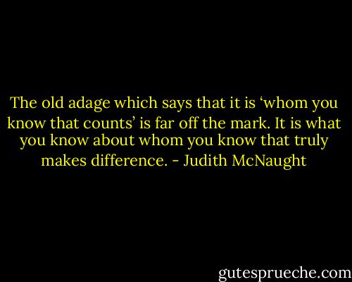 The old adage which says that it is ‘whom you know that counts’ is far off the mark. It is what you know about whom you know that truly makes difference. - Judith McNaught
