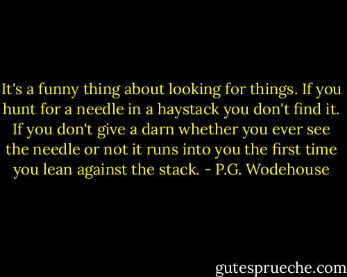 It's a funny thing about looking for things. If you hunt for a needle in a haystack you don't find it. If you don't give a darn whether you ever see the needle or not it runs into you the first time you lean against the stack. - P.G. Wodehouse