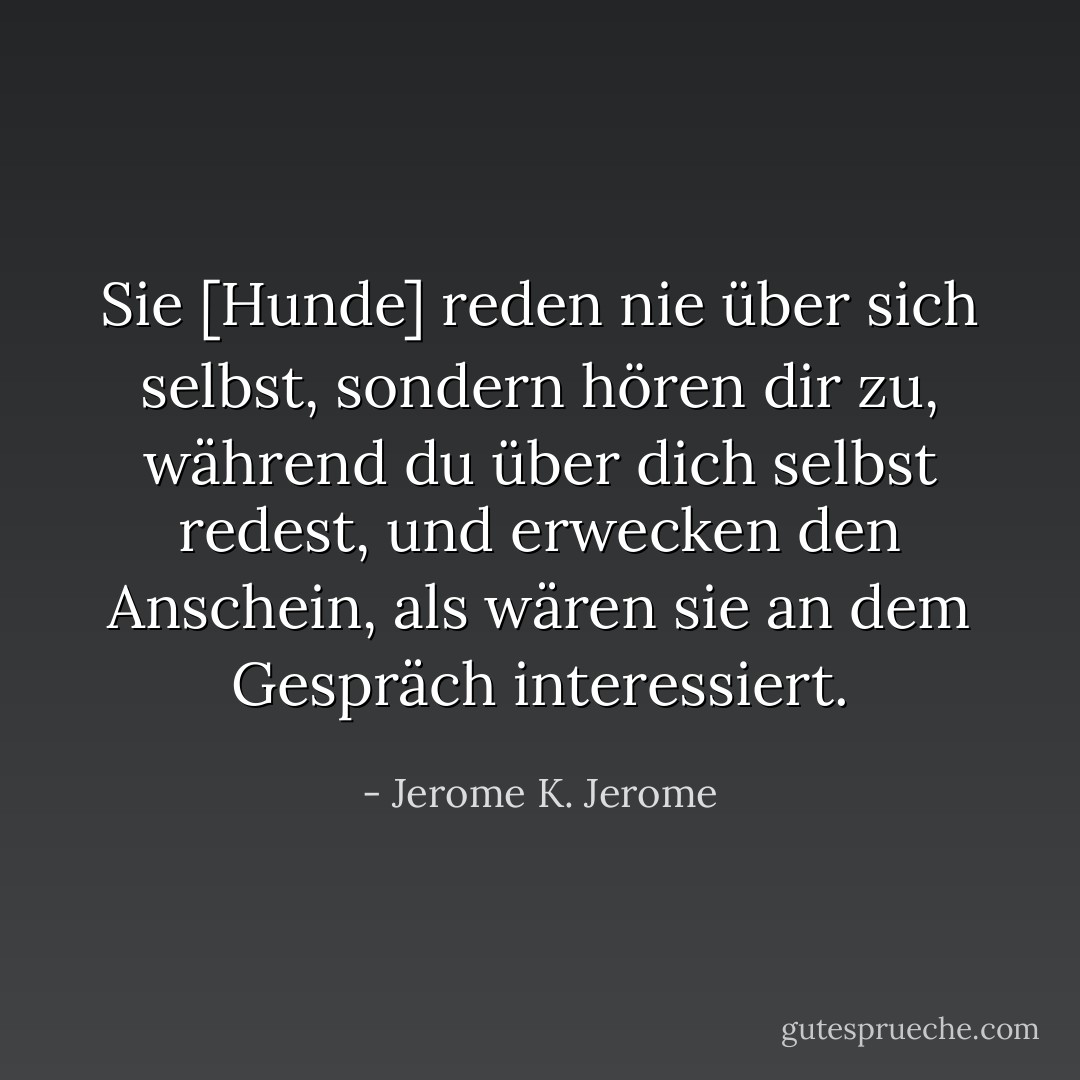 Sie [Hunde] reden nie über sich selbst, sondern hören dir zu, während du über dich selbst redest, und erwecken den Anschein, als wären sie an dem Gespräch interessiert. - Jerome K. Jerome<