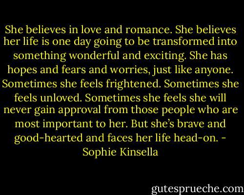 She believes in love and romance. She believes her life is one day going to be transformed into something wonderful and exciting. She has hopes and fears and worries, just like anyone. Sometimes she feels frightened. Sometimes she feels unloved. Sometimes she feels she will never gain approval from those people who are most important to her. But she’s brave and good-hearted and faces her life head-on. - Sophie Kinsella