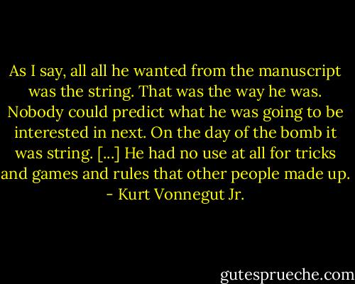 As I say, all all he wanted from the manuscript was the string. That was the way he was. Nobody could predict what he was going to be interested in next. On the day of the bomb it was string. [...] He had no use at all for tricks and games and rules that other people made up. - Kurt Vonnegut Jr.