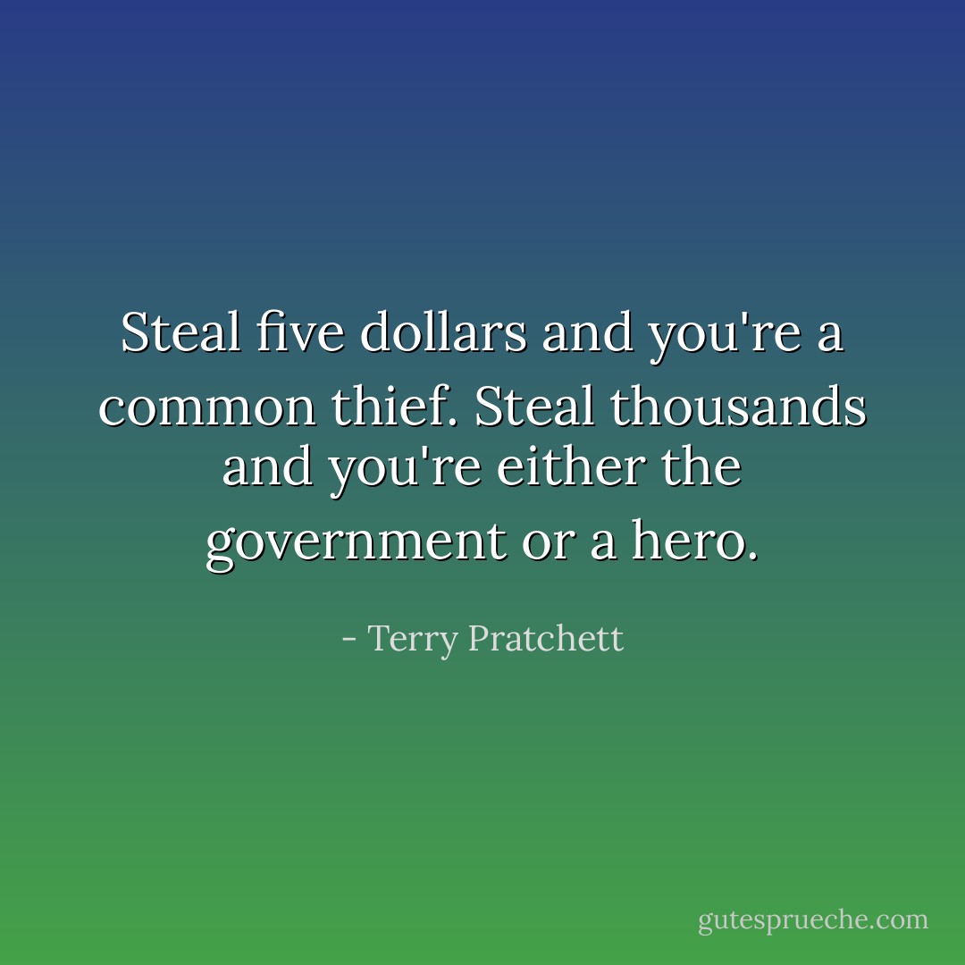 Steal five dollars and you're a common thief. Steal thousands and you're either the government or a hero. - Terry Pratchett