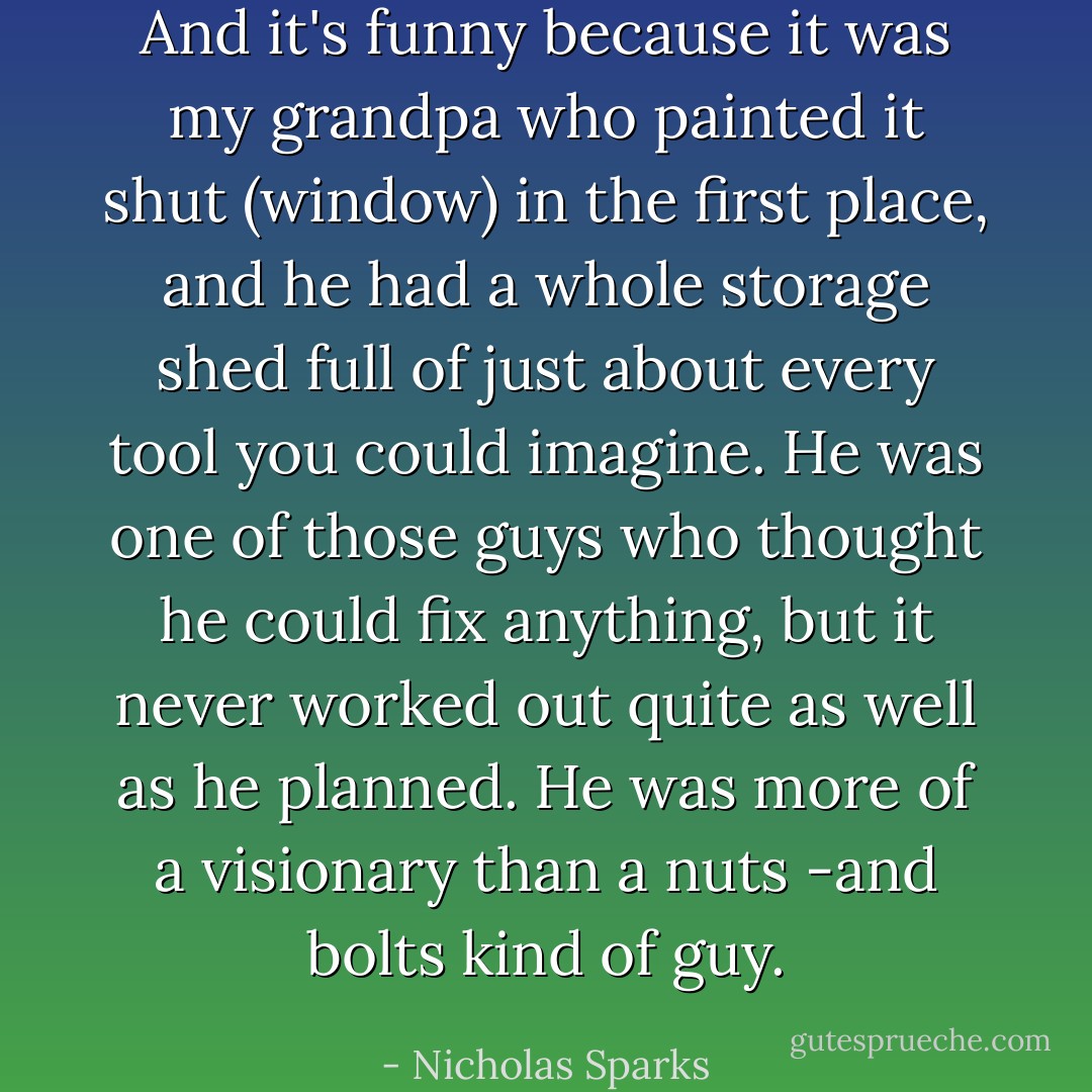 And it's funny because it was my grandpa who painted it shut (window) in the first place, and he had a whole storage shed full of just about every tool you could imagine. He was one of those guys who thought he could fix anything, but it never worked out quite as well as he planned. He was more of a visionary than a nuts -and bolts kind of guy. - Nicholas Sparks
