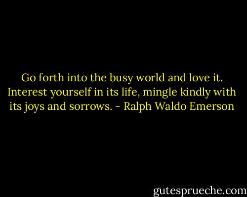 Go forth into the busy world and love it. Interest yourself in its life, mingle kindly with its joys and sorrows. - Ralph Waldo Emerson