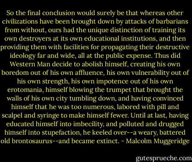 So the final conclusion would surely be that whereas other civilizations have been brought down by attacks of barbarians from without, ours had the unique distinction of training its own destroyers at its own educational institutions, and then providing them with facilities for propagating their destructive ideology far and wide, all at the public expense. Thus did Western Man decide to abolish himself, creating his own boredom out of his own affluence, his own vulnerability out of his own strength, his own impotence out of his own erotomania, himself blowing the trumpet that brought the walls of his own city tumbling down, and having convinced himself that he was too numerous, labored with pill and scalpel and syringe to make himself fewer. Until at last, having educated himself into imbecility, and polluted and drugged himself into stupefaction, he keeled over--a weary, battered old brontosaurus--and became extinct. - Malcolm Muggeridge