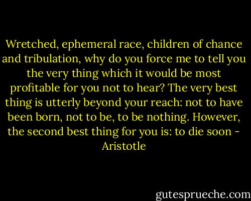 Wretched, ephemeral race, children of chance and tribulation, why do you force me to tell you the very thing which it would be most profitable for you not to hear? The very best thing is utterly beyond your reach: not to have been born, not to be, to be nothing. However, the second best thing for you is: to die soon - Aristotle