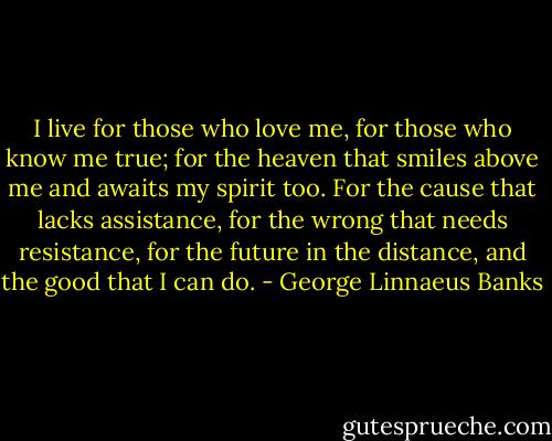 I live for those who love me, for those who know me true; for the heaven that smiles above me and awaits my spirit too. For the cause that lacks assistance, for the wrong that needs resistance, for the future in the distance, and the good that I can do. - George Linnaeus Banks
