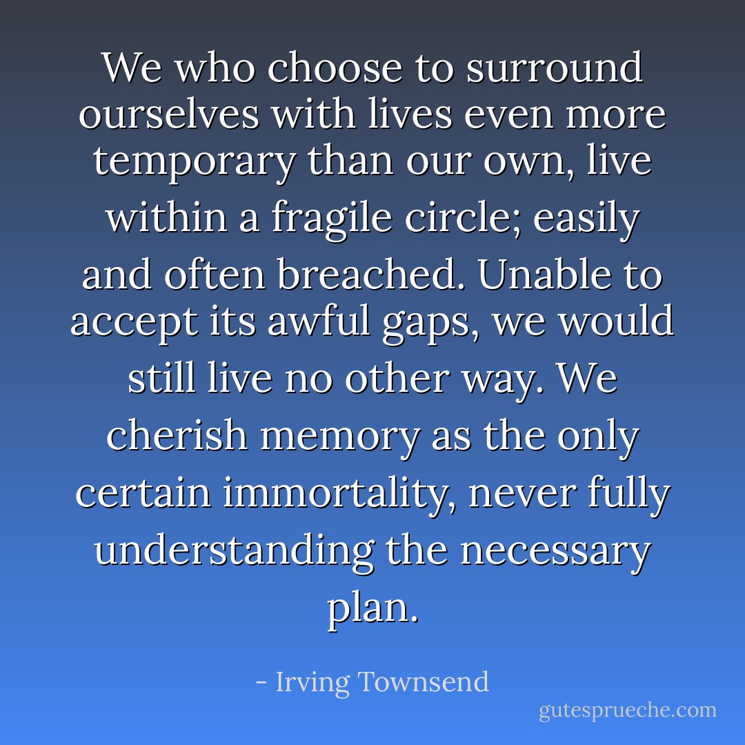We who choose to surround ourselves<br />with lives even more temporary than our<br />own, live within a fragile circle;<br />easily and often breached.<br />Unable to accept its awful gaps,<br />we would still live no other way.<br />We cherish memory as the only<br />certain immortality, never fully<br />understanding the necessary plan. - Irving Townsend