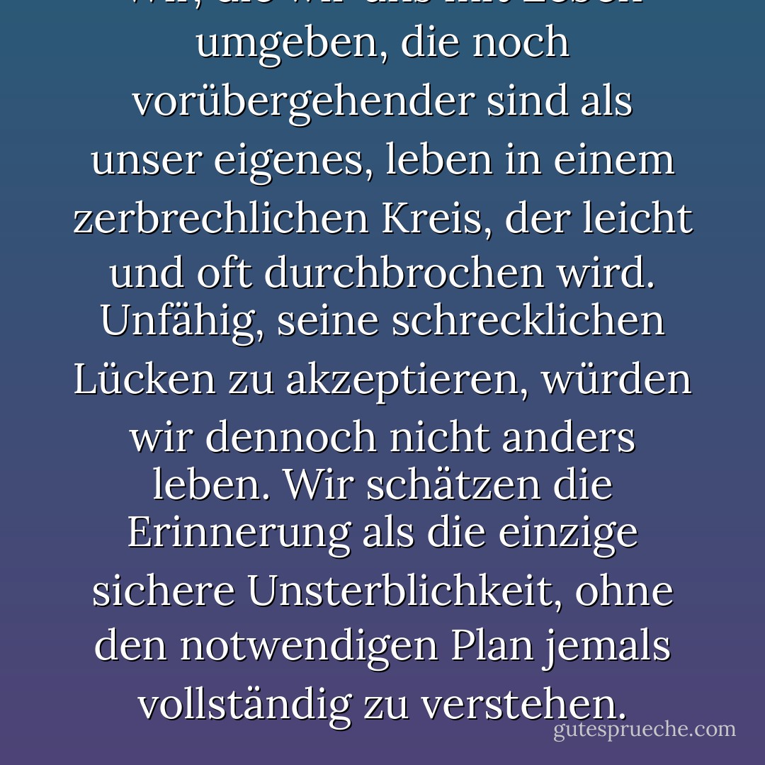 Wir, die wir uns<br />mit Leben umgeben, die noch vorübergehender sind als unser<br />eigenes, leben in einem zerbrechlichen Kreis,<br />der leicht und oft durchbrochen wird.<br />Unfähig, seine schrecklichen Lücken zu akzeptieren,<br />würden wir dennoch nicht anders leben.<br />Wir schätzen die Erinnerung als die einzige<br />sichere Unsterblichkeit, ohne den notwendigen Plan jemals vollständig<br />zu verstehen. - Irving Townsend<