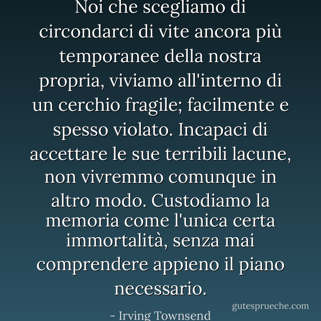 Noi che scegliamo di circondarci<br />di vite ancora più temporanee della nostra<br />propria, viviamo all'interno di un cerchio fragile;<br />facilmente e spesso violato.<br />Incapaci di accettare le sue terribili lacune,<br />non vivremmo comunque in altro modo.<br />Custodiamo la memoria come l'unica<br />certa immortalità, senza mai<br />comprendere appieno il piano necessario. - Irving Townsend