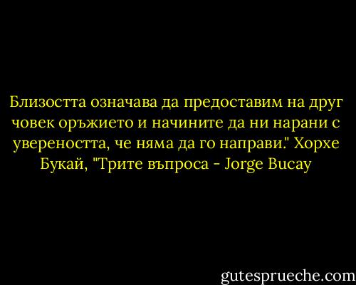 Близостта означава да предоставим на друг човек оръжието и начините да ни нарани с увереността, че няма да го направи." Хорхе Букай, "Трите въпроса - Jorge Bucay