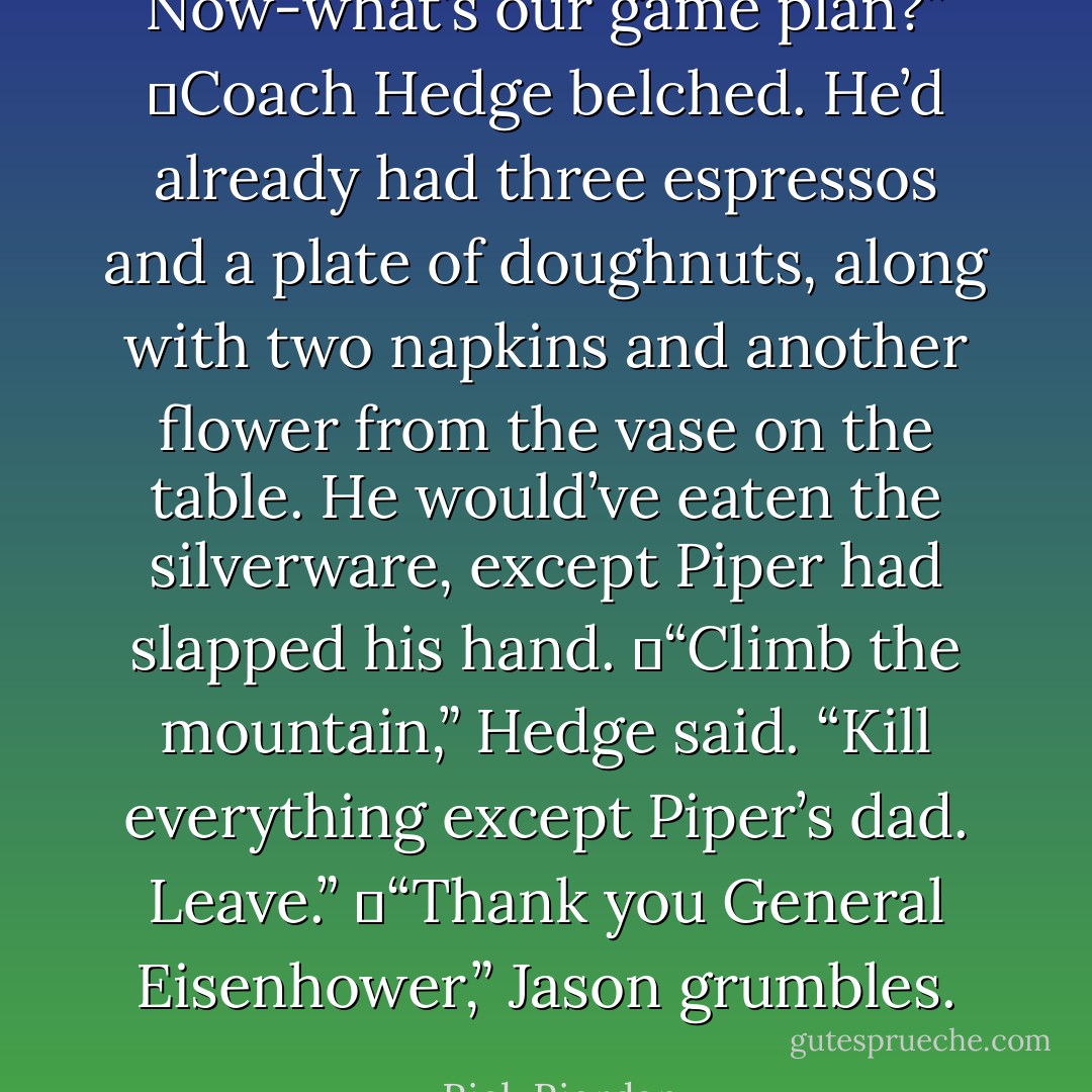 Now-what’s our game plan?”<br />	Coach Hedge belched. He’d already had three espressos and a plate of doughnuts, along with two napkins and another flower from the vase on the table. He would’ve eaten the silverware, except Piper had slapped his hand.<br />	“Climb the mountain,” Hedge said. “Kill everything except Piper’s dad. Leave.”<br />	“Thank you General Eisenhower,” Jason grumbles. - Rick Riordan