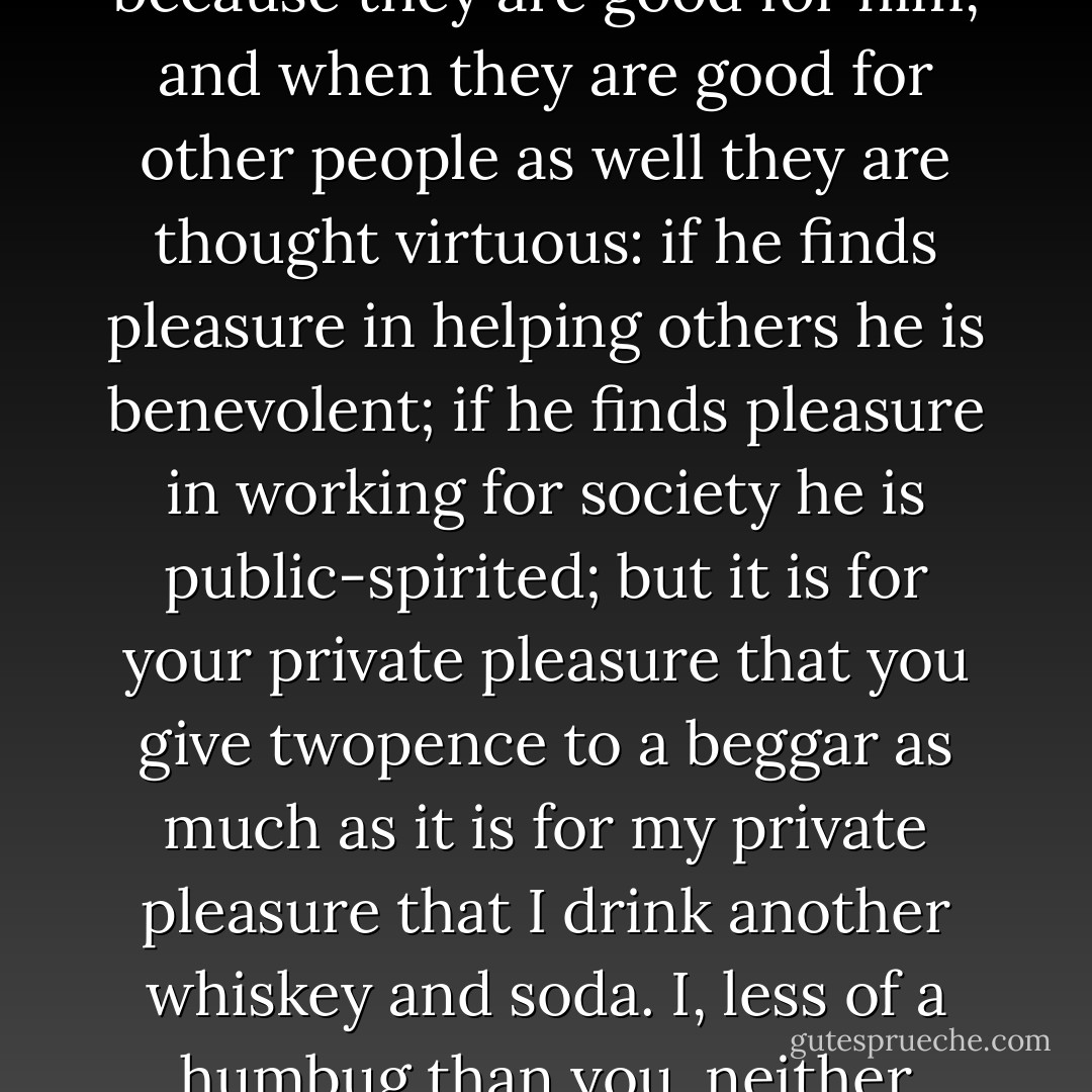 It is pleasure that lurks in the practice of every one of your virtues. Man performs actions because they are good for him, and when they are good for other people as well they are thought virtuous: if he finds pleasure in helping others he is benevolent; if he finds pleasure in working for society he is public-spirited; but it is for your private pleasure that you give twopence to a beggar as much as it is for my private pleasure that I drink another whiskey and soda. I, less of a humbug than you, neither applaud myself for my pleasure nor demand your admiration. - W. Somerset Maugham