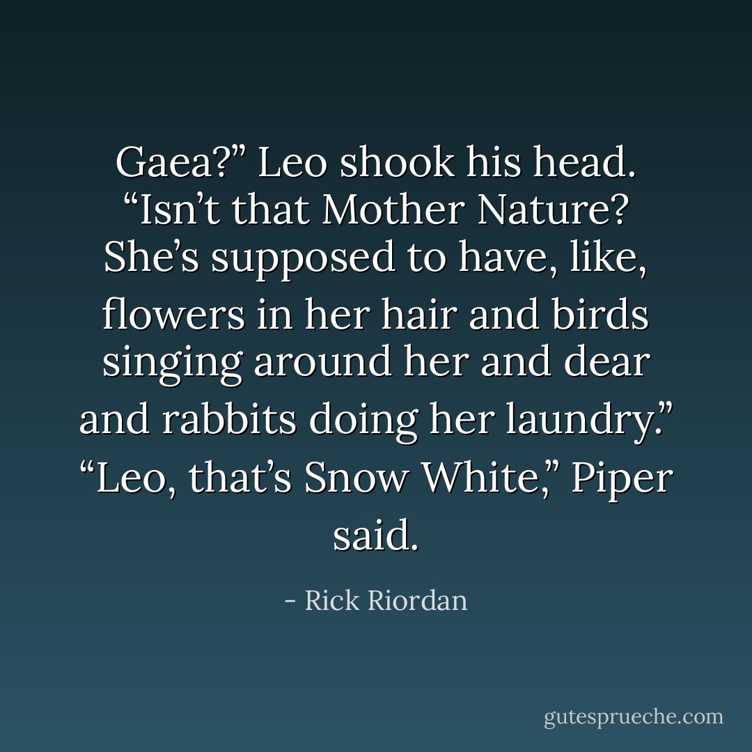 Gaea?” Leo shook his head. “Isn’t that Mother Nature? She’s supposed to have, like, flowers in her hair and birds singing around her and dear and rabbits doing her laundry.”<br />“Leo, that’s Snow White,” Piper said. - Rick Riordan