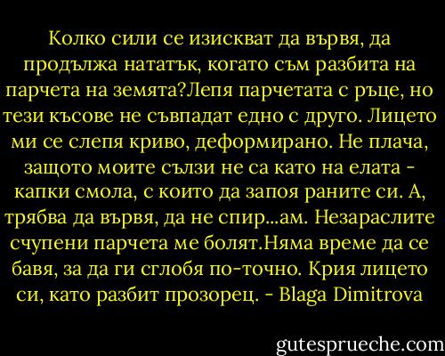 Колко сили се изискват да вървя, да продължа нататък, когато съм разбита на парчета на земята?Лепя парчетата с ръце, но тези късове не съвпадат едно с друго. Лицето ми се слепя криво, деформирано. Не плача, защото моите сълзи не са като на елата - капки смола, с които да запоя раните си. А, трябва да вървя, да не спир...ам. Незараслите счупени парчета ме болят.Няма време да се бавя, за да ги сглобя по-точно. Крия лицето си, като разбит прозорец. - Blaga Dimitrova