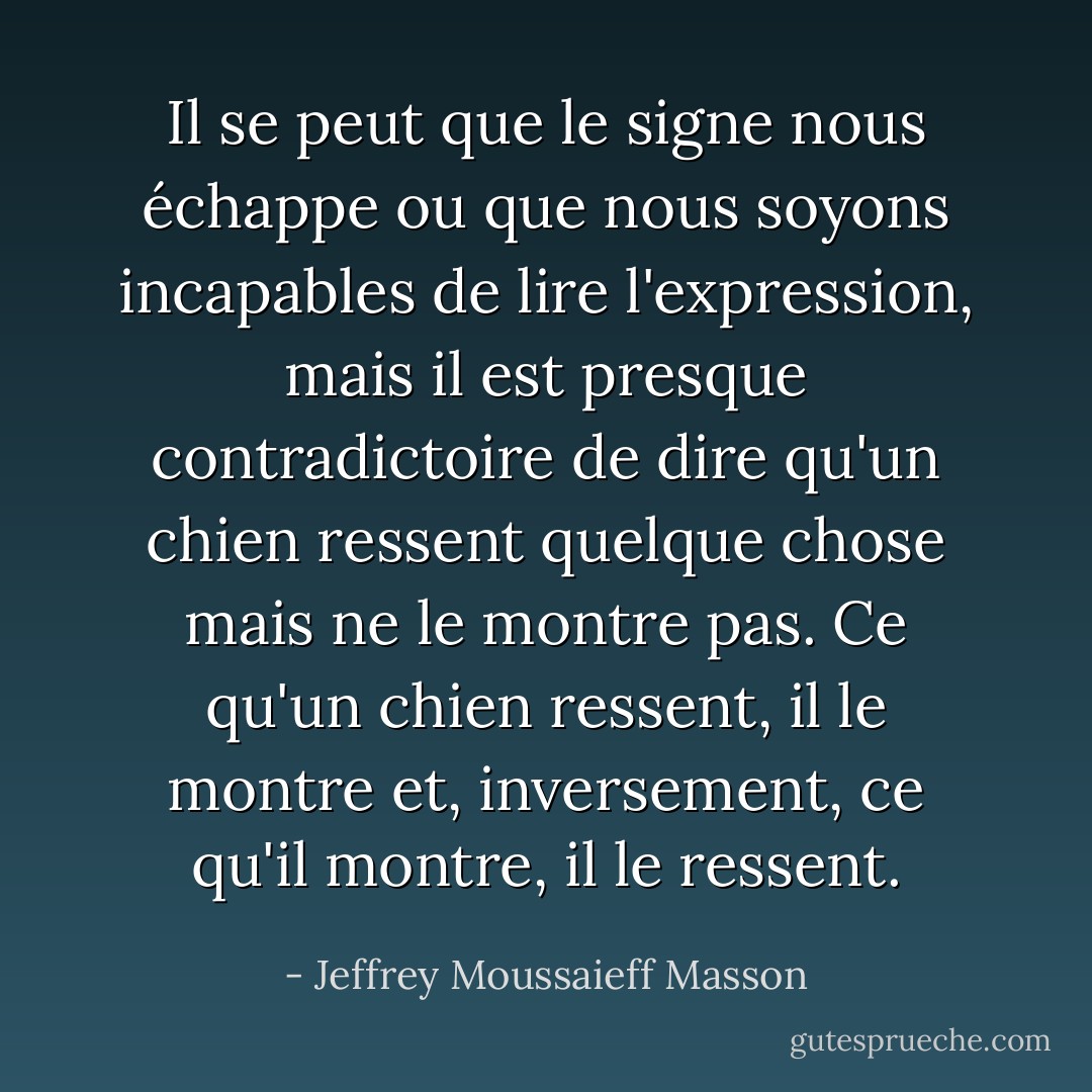 Il se peut que le signe nous échappe ou que nous soyons incapables de lire l'expression, mais il est presque contradictoire de dire qu'un chien ressent quelque chose mais ne le montre pas. Ce qu'un chien ressent, il le montre et, inversement, ce qu'il montre, il le ressent. - Jeffrey Moussaieff Masson