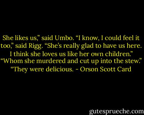 She likes us,” said Umbo. “I know, I could feel it too,” said Rigg. “She’s really glad to have us here. I think she loves us like her own children.” “Whom she murdered and cut up into the stew.” “They were delicious. - Orson Scott Card