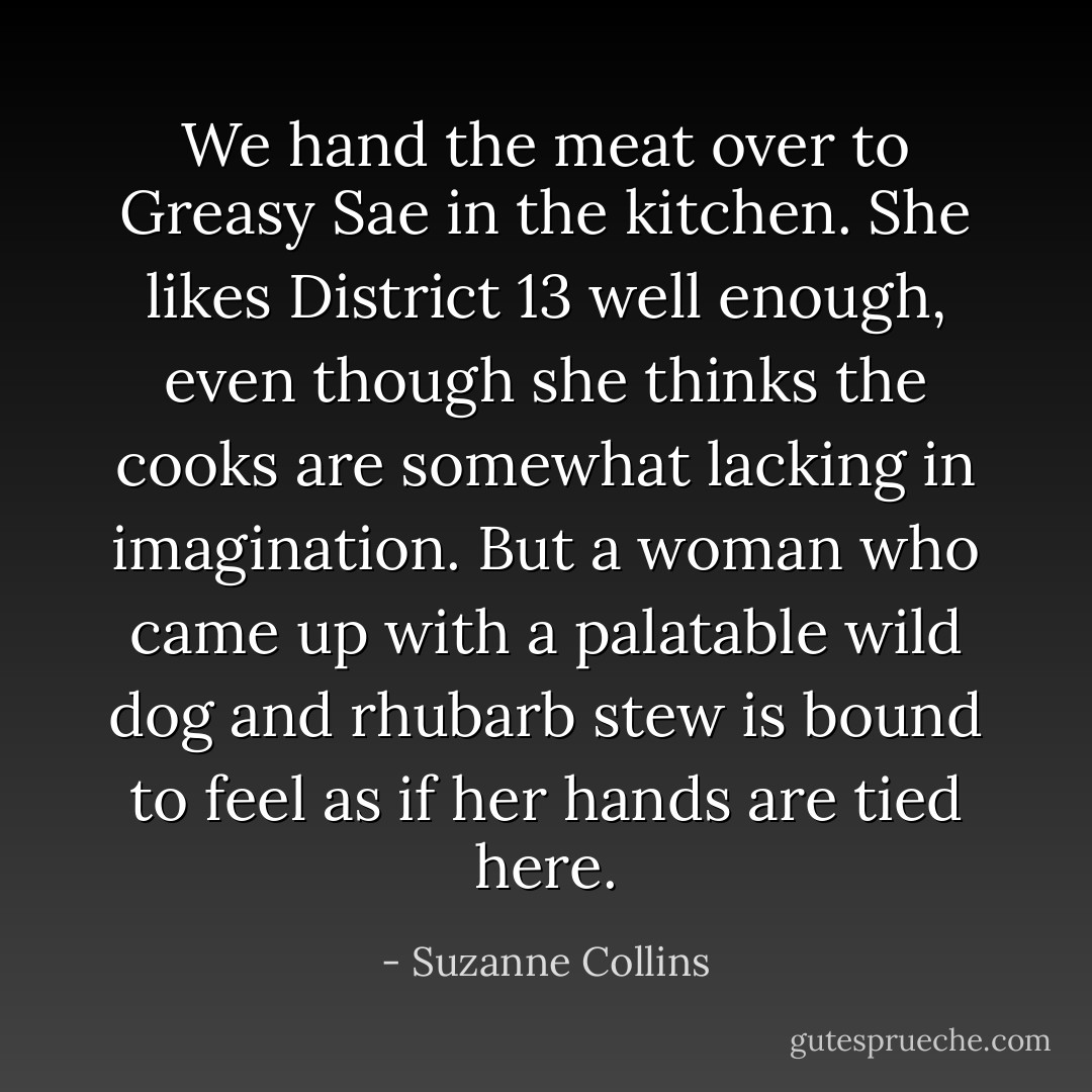 We hand the meat over to Greasy Sae in the kitchen. She likes District 13 well enough, even though she thinks the cooks are somewhat lacking in imagination. But a woman who came up with a palatable wild dog and rhubarb stew is bound to feel as if her hands are tied here. - Suzanne Collins