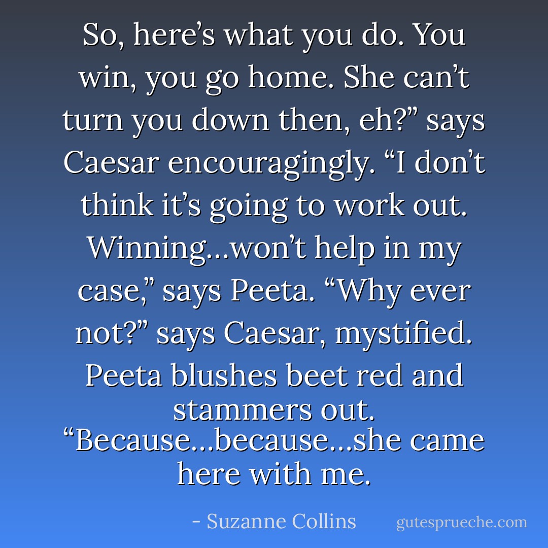 So, here’s what you do. You win, you go home. She can’t turn you down then, eh?” says Caesar encouragingly. “I don’t think it’s going to work out. Winning…won’t help in my case,” says Peeta. “Why ever not?” says Caesar, mystified. Peeta blushes beet red and stammers out. “Because…because…she came here with me. - Suzanne Collins