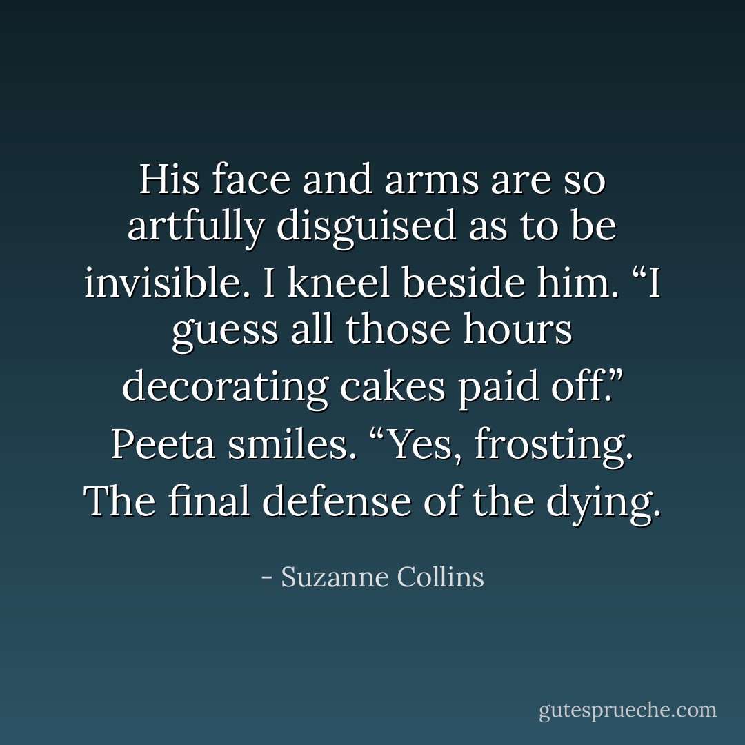 His face and arms are so artfully disguised as to be invisible. I kneel beside him. “I guess all those hours decorating cakes paid off.” Peeta smiles. “Yes, frosting. The final defense of the dying. - Suzanne Collins