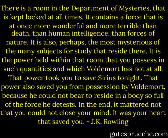 There is a room in the Department of Mysteries, that is kept locked at all times. It contains a force that is at once more wonderful and more terrible than death, than human intelligence, than forces of nature. It is also, perhaps, the most mysterious of the many subjects for study that reside there. It is the power held within that room that you possess in such quantities and which Voldemort has not at all. That power took you to save Sirius tonight. That power also saved you from possession by Voldemort, because he could not bear to reside in a body so full of the force he detests. In the end, it mattered not that you could not close your mind. It was your heart that saved you. - J.K. Rowling