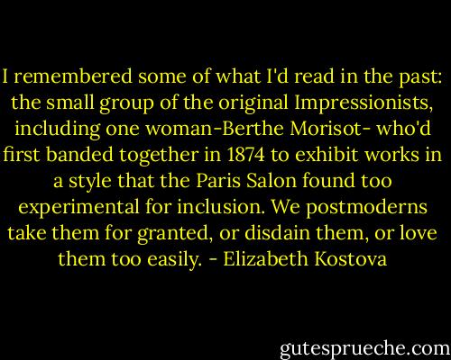 I remembered some of what I'd read in the past: the small group of the original Impressionists, including one woman-Berthe Morisot- who'd first banded together in 1874 to exhibit works in a style that the Paris Salon found too experimental for inclusion. We postmoderns take them for granted, or disdain them, or love them too easily. - Elizabeth Kostova